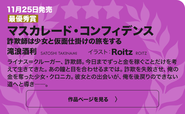 【最優秀賞】マスカレード・コンフィデンス 詐欺師は少女と仮面仕掛けの旅をする ライナス＝クルーガー、詐欺師。今日までずっと金を稼ぐことだけを考えて生きてきた。あの瞳と目を合わせるまでは。詐欺を失敗させ、俺の金を奪ったた少女・クロニカ。彼女との出会いが、俺を後戻りのできない道へと導き――。