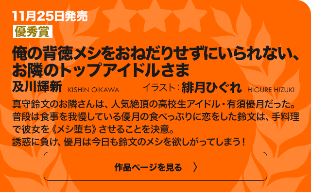 【優秀賞】俺の背徳メシをおねだりせずにいられない、お隣のトップアイドルさま 真守鈴文が住むマンションの隣人、高校生アイドルの有須優月は過度なダイエットをして倒れてしまう。心配した鈴文は、彼女が実は大好きなハイカロリーのご飯を毎日作ってあげることに！絶対に食べちゃいけない「背徳のメシ」……！　今日こそ優月の理性は