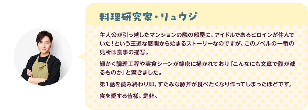 料理研究家・リュウジ：主人公が引っ越したマンションの隣の部屋に、アイドルであるヒロインが住んでいた！という王道な展開から始まるストーリーなのですが、このノベルの一番の見所細かく調理工程や実食シーンが綿密に描かれており「こんなにも文章で腹が減るものか」と驚きました 。第１話を読み終わり即、すたみな豚丼が食べたくなり作ってしまったほどです 。食を愛する皆様、是非。