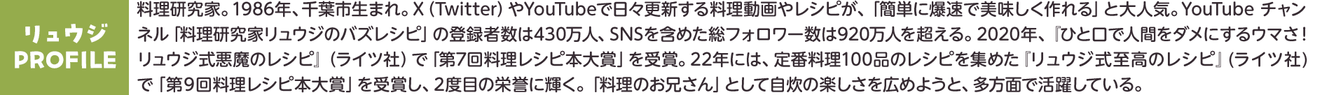 【プロフィール】リュウジ　料理研究家。1986年、千葉市生まれ。X（Twitter）やYouTubeで日々更新する料理動画やレシピが、「簡単に爆速で美味しく作れる」と大人気。YouTube チャンネル「料理研究家リュウジのバズレシピ」の登録者数は430万人、SNSを含めた総フォロワー数は920万人を超える。2020年、『ひと口で人間をダメにするウマさ！リュウジ式悪魔のレシピ』（ライツ社）で「第7回料理レシピ本大賞」を受賞。22年には、定番料理100品のレシピを集めた『リュウジ式至高のレシピ』(ライツ社)で「第9回料理レシピ本大賞」を受賞し、2度目の栄誉に輝く。「料理のお兄さん」として自炊の楽しさを広めようと、多方面で活躍している。