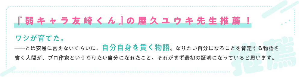 『弱キャラ友崎くん』の屋久ユウキ先生推薦！/ワシが育てた。――とは安易に言えないくらいに、自分自身を貫く物語。なりたい自分になることを肯定する物語を書く人間が、プロ作家というなりたい自分になれたこと。それがまず最初の証明になっていると思います。
