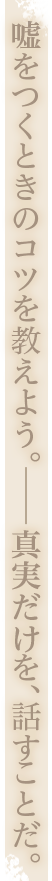 嘘をつくときのコツを教えよう。真実だけを、話すことだ。