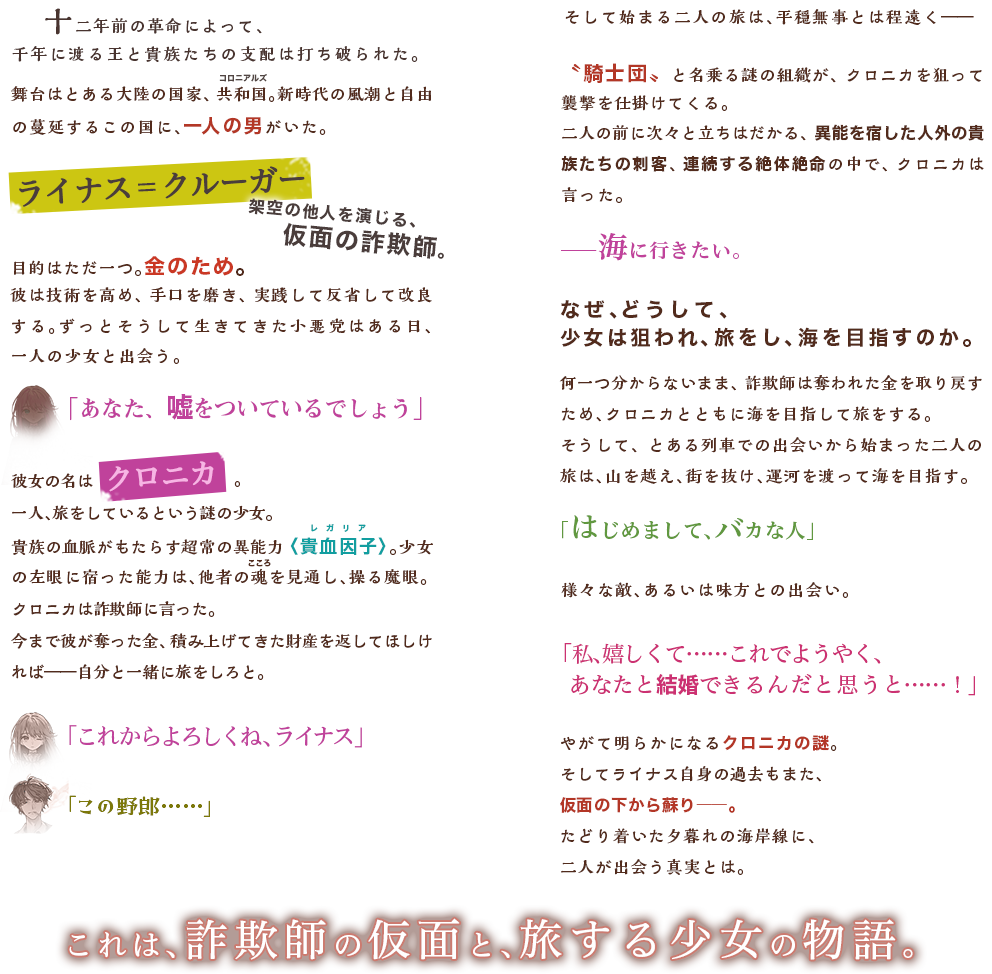 　十二年前の革命によって、千年に渡る王と貴族たちの支配は打ち破られた。舞台はとある大陸の国家、共和国。新時代の風潮と自由の蔓延するこの国に、一人の男がいた。ライナス＝クルーガー架空の他人を演じる、仮面の詐欺師。目的はただ一つ。金のため。彼は技術を高め、手口を磨き、実践して反省して改良する。ずっとそうして生きてきた小悪党はある日、一人の少女と出会う。「あなた、嘘をついているでしょう」彼女の名はクロニカ旅をしているという謎の少女。貴族の血脈がもたらす超常の異能力〈貴血因子〉。少女の左眼に宿った能力は、他者の魂を見通し、操る魔眼。クロニカは詐欺師に言った。今まで彼が奪った金、積み上げてきた財産を返してほしければ――自分と一緒に旅をしろと。「これからよろしくね、ライナス」「この野郎……」そして始まる二人の旅は、平穏無事とは程遠く――〝騎士団〟と名乗る謎の組織が、クロニカを狙って襲撃を仕掛けてくる。二人の前に次々と立ちはだかる、異能を宿した人外の貴族たちの刺客、連続する絶体絶命の中で、クロニカは言った。――海に行きたい。なぜ、どうして、少女は狙われ、旅をし、海を目指すのか。そうして、とある列車での出会いから始まった二人の旅は、山を越え、街を抜け、運河を渡って海を目指す。「はじめまして、バカな人」様々な敵、あるいは味方との出会い。「私、嬉しくて……これでようやく、あなたと結婚できるんだと思うと……！」やがて明らかになるクロニカの謎。そしてライナス自身の過去もまた、仮面の下から蘇り――。たどり着いた夕暮れの海岸線に、二人が出会う真実とは。これは、詐欺師の仮面と、旅する少女の物語。