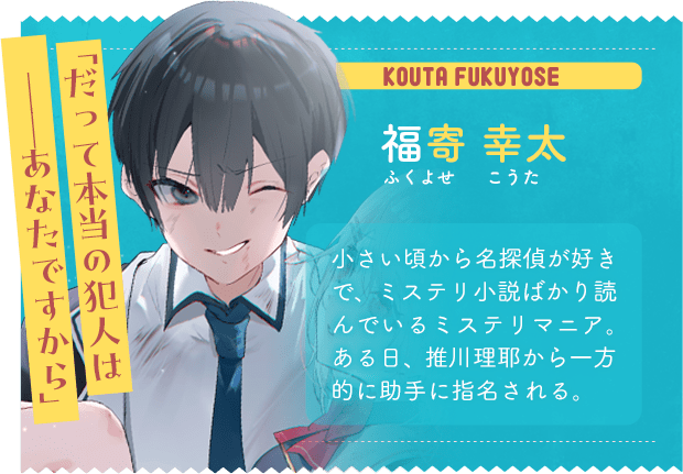 福寄 幸太　ふくよせ　こうた　「だって本当の犯人は  ──あなたですから」　小さい頃から名探偵が好きで、ミステリ小説ばかり読んでいるミステリマニア。ある日、推川理耶から一方的に助手に指名される。