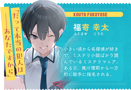 福寄 幸太 ふくよせ こうた 「だって本当の犯人は ──あなたですから」 小さい頃から名探偵が好きで、ミステリ小説ばかり読んでいるミステリマニア。ある日、推川理耶から一方的に助手に指名される。