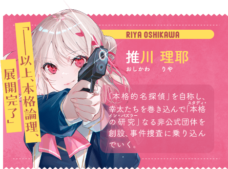 推川 理耶 おしかわ りや 「——以上、本格論理、 展開完了」 「本格的名探偵」を自称し、幸太たちを巻き込んで「本格の研究」なる非公式団体を創設、事件捜査に乗り込んでいく。