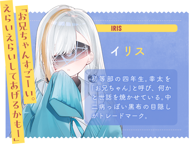イリス　「お兄ちゃんすごーい。えらいえらいしてあげるかもー」　初等部の四年生。幸太を「お兄ちゃん」と呼び、何かを世話を焼かせている。中二病っぽい黒布の目隠しがトレードマーク。
