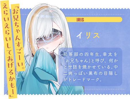 イリス 「お兄ちゃんすごーい。えらいえらいしてあげるかもー」 初等部の四年生。幸太を「お兄ちゃん」と呼び、何かを世話を焼かせている。中二病っぽい黒布の目隠しがトレードマーク。