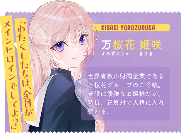万桜花 姫咲　よろずおうか きさき　「わたくしたちは、全員がメインヒロインでしてよ？」　世界有数の財閥企業である万桜花グループのご令嬢。普段は優雅なお嬢様だが、時折、正反対の人格に入れ替わる。