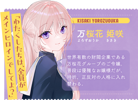 万桜花 姫咲 よろずおうか きさき 「わたくしたちは、全員がメインヒロインでしてよ?」 世界有数の財閥企業である万桜花グループのご令嬢。普段は優雅なお嬢様だが、時折、正反対の人格に入れ替わる。