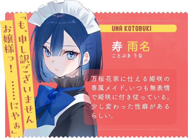 寿 雨名　ことぶき うな　「も、申し訳ございませんお嬢様っ！　……にやぁ」　万桜花家に仕える姫咲の専属メイド。いつも無表情で姫咲に付き従っている。少し変わった性癖があるらしい。