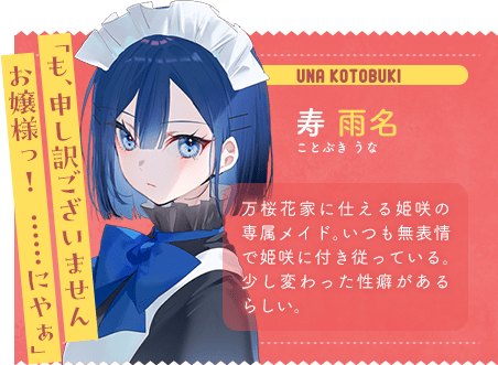寿 雨名 ことぶき うな 「も、申し訳ございませんお嬢様っ! ……にやぁ」 万桜花家に仕える姫咲の専属メイド。いつも無表情で姫咲に付き従っている。少し変わった性癖があるらしい。
