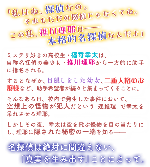 「私はね、探偵なの。　それもただの探偵じゃなくてね。　この私、推川理耶は——　本格的名探偵なんだよ」　ミステリ好きの高校生・福寄幸太は、自称名探偵の美少女・推川理耶から一方的に助手に指名される。　するとなぜか、目隠しをした幼女、二重人格のお嬢様など、助手希望者が続々と集まってくることに。　そんなある日、校内で発生した事件において、空想上の怪物が犯人だという「迷推理」で幸太を呆れさせる理耶。　しかしその夜、幸太は空を飛ぶ怪物を目の当たりにし、理耶に隠された秘密の一端を知る——　名探偵は絶対に間違えない、「真実を生み出す」ことによって。