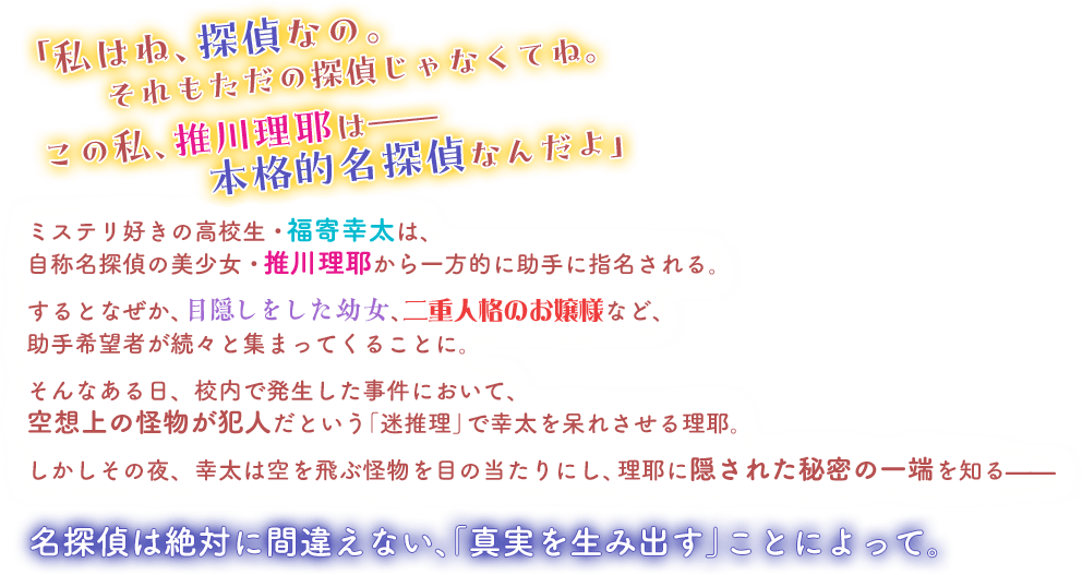 「私はね、探偵なの。　それもただの探偵じゃなくてね。　この私、推川理耶は——　本格的名探偵なんだよ」　ミステリ好きの高校生・福寄幸太は、自称名探偵の美少女・推川理耶から一方的に助手に指名される。　するとなぜか、目隠しをした幼女、二重人格のお嬢様など、助手希望者が続々と集まってくることに。　そんなある日、校内で発生した事件において、空想上の怪物が犯人だという「迷推理」で幸太を呆れさせる理耶。　しかしその夜、幸太は空を飛ぶ怪物を目の当たりにし、理耶に隠された秘密の一端を知る——　名探偵は絶対に間違えない、「真実を生み出す」ことによって。
