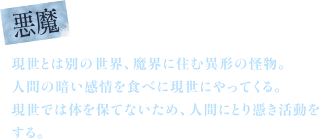 悪魔　現世とは別の世界、魔界に住む異形の怪物。　人間の暗い感情を食べに現世にやってくる。　現世では体を保てないため、人間にとり憑き活動をする。