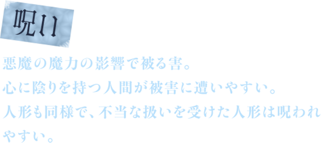 呪い　悪魔の魔力の影響で被る害。　心に陰りを持つ人間が被害に遭いやすい。　人形も同様で、不当な扱いを受けた人形は呪われやすい。