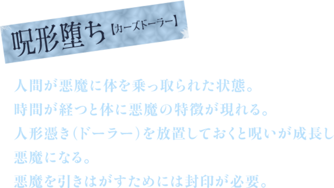 呪形堕ち【カーズドーラー】　人間が悪魔に体を乗っ取られた状態。　時間が経つと体に悪魔の特徴が現れる。　人形憑き（ドーラー）を放置しておくと呪いが成長し悪魔になる。　悪魔を引きはがすためには封印が必要。