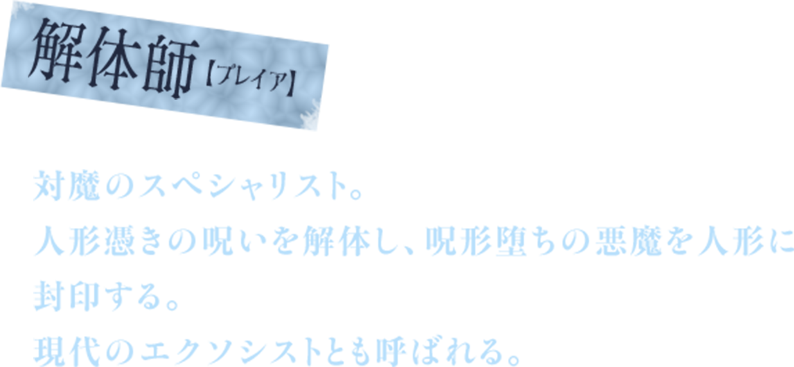 解体師【プレイア】　対魔のスペシャリスト。　人形憑きの呪いを解体し、呪形堕ちの悪魔を人形に封印する。　現代のエクソシストとも呼ばれる。