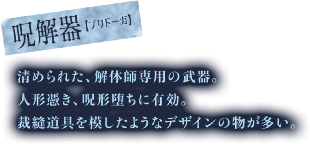 呪解器【ブリドーガ】　清められた、解体師専用の武器。　人形憑き、呪形堕ちに有効。　裁縫道具を模したようなデザインの物が多い。