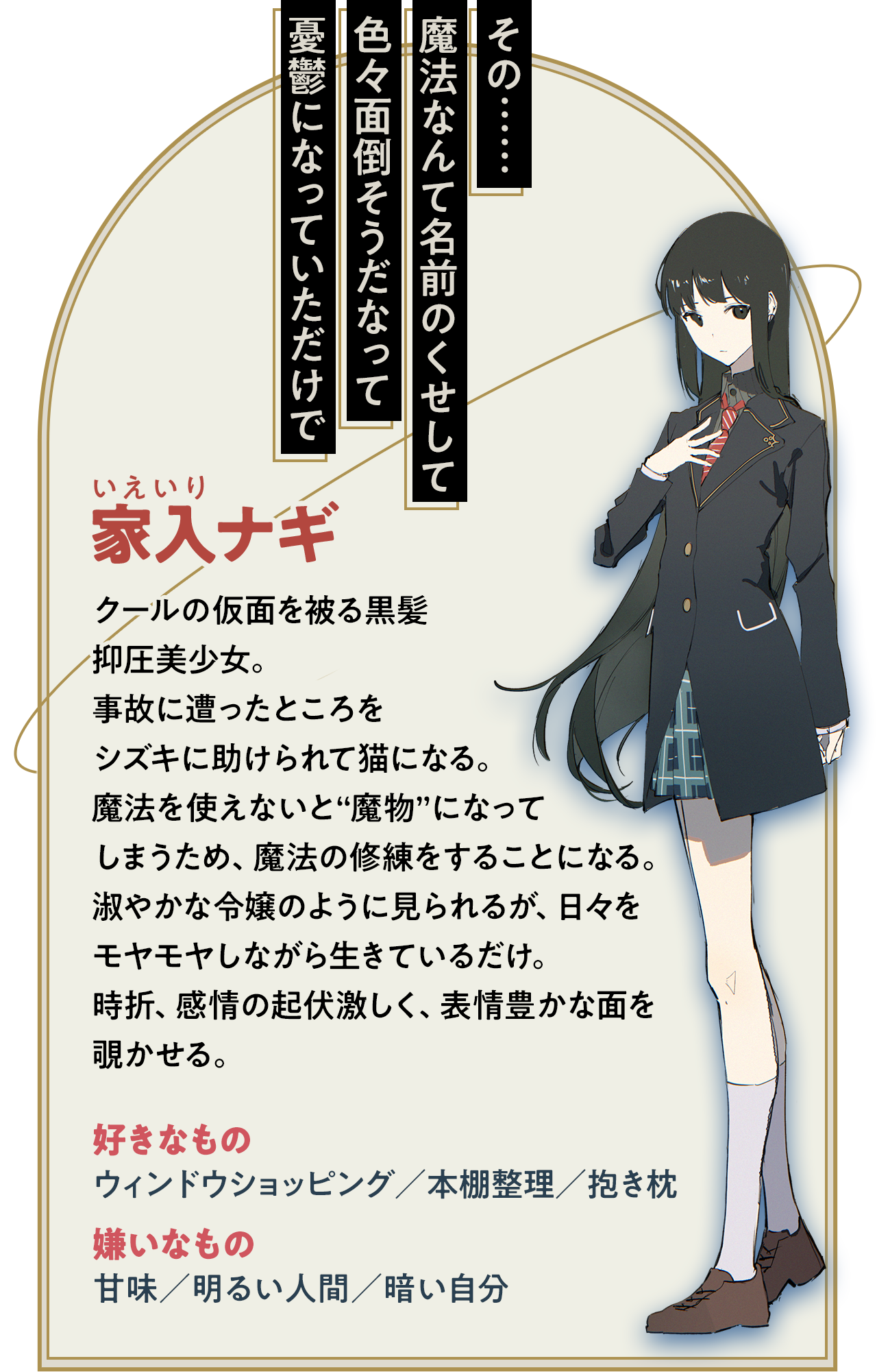 【家入ナギ】クールの仮面を被る黒髪抑圧美少女。事故に遭ったところをシズキに助けられて猫になる。魔法を使えないと“魔物”になってしまうため、魔法の修練をすることになる。淑やかな令嬢のように見られるが、日々をモヤモヤしながら生きているだけ。時折、感情の起伏激しく、表情豊かな面を覗かせる。