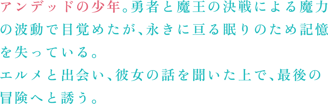 アンデッドの少年。勇者と魔王の決戦による魔力の波動で目覚めたが、永きに亘る眠りのため記憶を失っている。　エルメと出会い、彼女の話を聞いた上で、最後の冒険へと誘う。