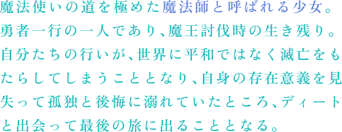 魔法使いの道を極めた魔法師と呼ばれる少女。勇者一行の一人であり、魔王討伐時の生き残り。　自分たちの行いが、世界に平和ではなく滅亡をもたらしてしまうこととなり、自身の存在意義を見失って孤独と後悔に溺れていたところ、ディートと出会って最後の旅に出ることとなる。
