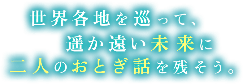 世界各地を巡って、遥か遠い未来に二人のおとぎ話を残そう。