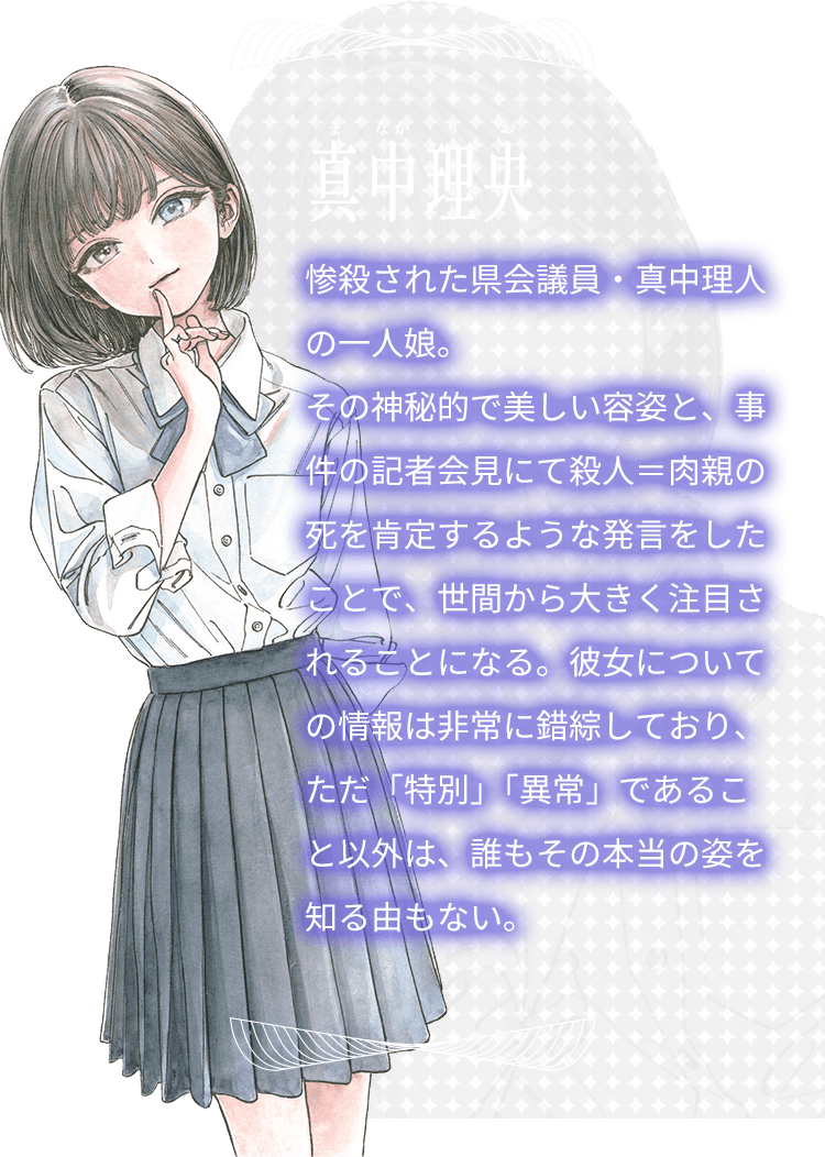 真中理央（まなかりお）。惨殺された県会議員・真中理人の一人娘。その神秘的で美しい容姿と、事件の記者会見にて殺人＝肉親の死を肯定するような発言をしたことで、世間から大きく注目されることになる。彼女についての情報は非常に錯綜しており、ただ「特別」「異常」であること以外は、誰もその本当の姿を知る由もない。