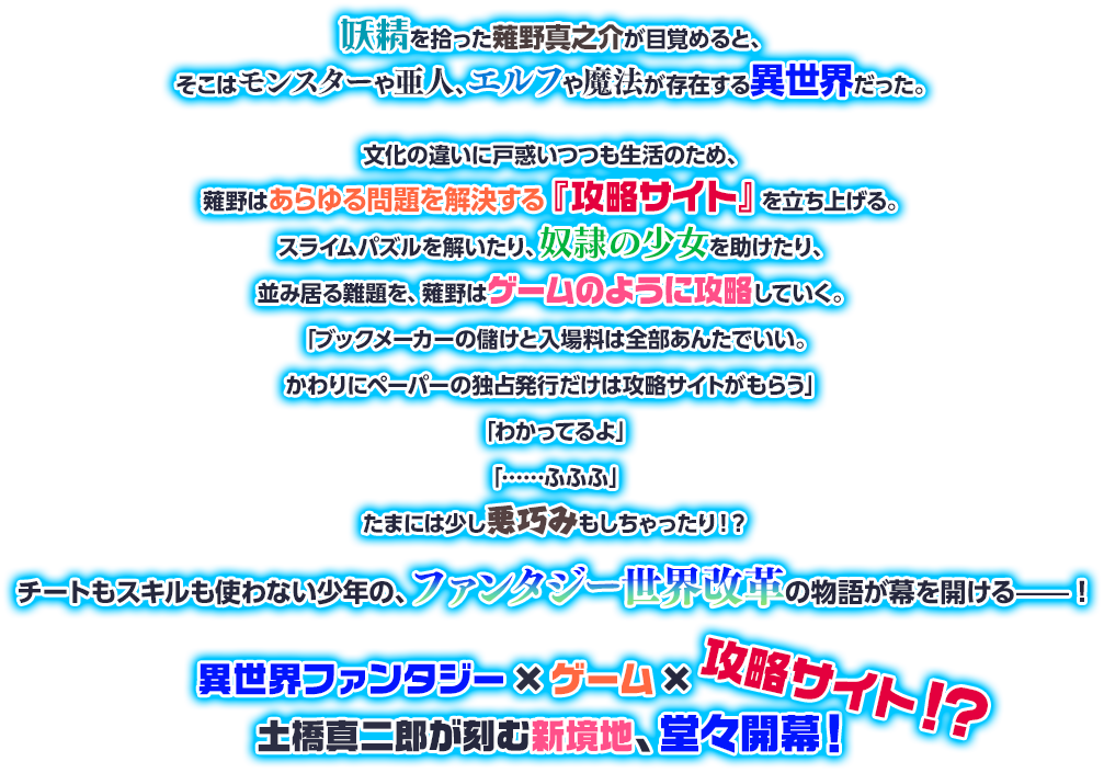 妖精を拾った薙野真之介が目覚めると、そこはモンスターや亜人、エルフや魔法が存在する異世界だった。文化の違いに戸惑いつつも生活のため、薙野はあらゆる問題を解決する『攻略サイト』を立ち上げる。スライムパズルを解いたり、奴隷の少女を助けたり、並み居る難題を、薙野はゲームのように攻略していく。「ブックメーカーの儲けと入場料は全部あんたでいい。かわりにペーパーの独占発行だけは攻略サイトがもらう」「わかってるよ」「……ふふふ」たまには少し悪巧みもしちゃったり！？チートもスキルも使わない少年の、ファンタジー世界改革の物語が幕を開ける——！異世界ファンタジー×ゲーム×攻略サイト！？土橋真二郎が刻む新境地、堂々開幕！