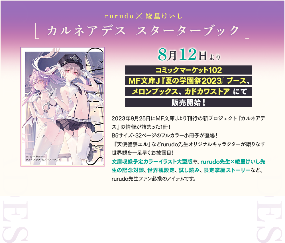 rurudo×綾里けいし[カルネアデス スターターブック]8月12日よりコミックマーケット102 MF文庫J『夏の学園祭2023』ブース、メロンブックス、カドカワストア にて販売開始！2023年9月25日にMF文庫Jより刊行の新プロジェクト『カルネアデス』の情報が詰まった1冊！B5サイズ・32ページのフルカラー小冊子が登場！『天使警察エル』などrurudo先生オリジナルキャラクターが織りなす世界観を一足早くお披露目！文庫収録予定カラーイラスト大型版や、rurudo先生×綾里けいし先生の記念対談、世界観設定、試し読み、限定掌編ストーリーなど、rurudo先生ファン必携のアイテムです。