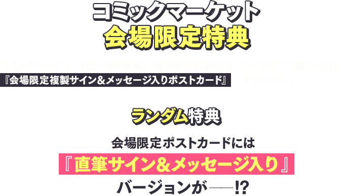 [コミックマーケット会場限定特典] コミックマーケット102・MF文庫J『夏の学園祭2023』ブースにてご購入の方に、『会場限定 複製サイン＆メッセージ入りポストカード』をプレゼント！ [ランダム特典]会場限定ポストカードには 『直筆サイン＆メッセージ入り』バージョンが——!? 