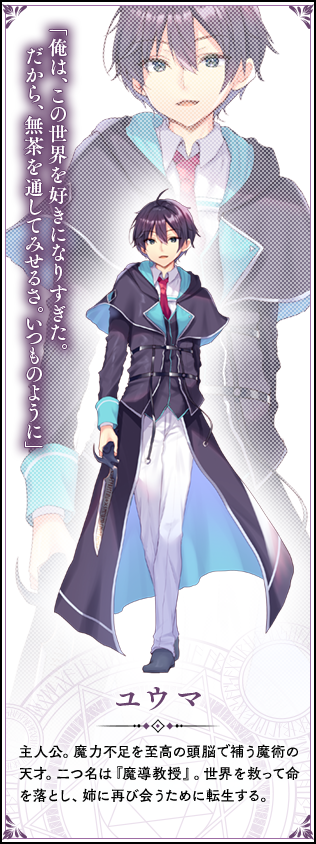 ユウマ　主人公。魔力不足を至高の頭脳で補う魔術の天才。二つ名は『魔導教授』。世界を救って命を落とし、姉に再び会うために転生する。「俺は、この世界を好きになりすぎた。だから、無茶を通してみせるさ。いつものように」