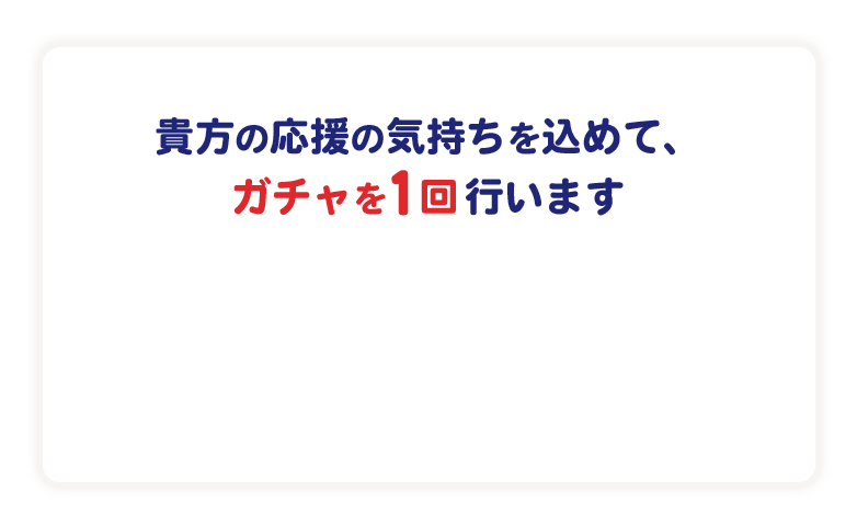 貴方の応援の気持ちを込めて、ガチャを一回行います