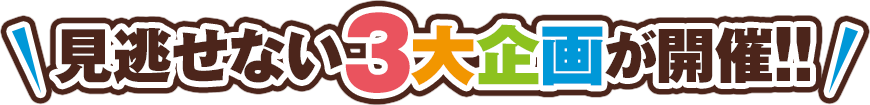 見逃せない3大企画が開催!!