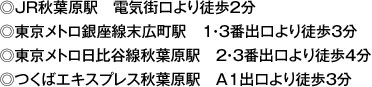 ◎JR秋葉原駅　電気街口より徒歩2分◎東京メトロ銀座線末広町駅　1・3番出口より徒歩3分◎東京メトロ日比谷線秋葉原駅　2・3番出口より徒歩4分◎つくばエキスプレス秋葉原駅　A1出口より徒歩3分