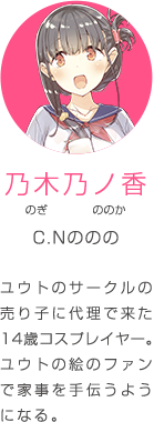 乃木乃ノ香 のぎ ののか C.Nののの ユウトのサークルの売り子に代理で来た14歳コスプレイヤー。ユウトの絵のファンで家事を手伝うようになる。