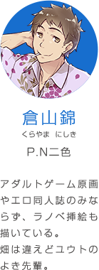 倉山錦 くらやま にしき P.N二色 アダルトゲーム原画やエロ同人誌のみならず、ラノベ挿絵も描いている。畑は違えどユウトのよき先輩。