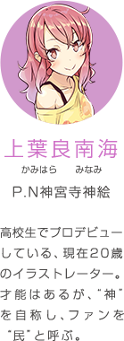 上葉良南海 かみはら みなみ P.N神宮寺神絵 高校生でプロデビューしている、現在20歳のイラストレーター。才能はあるが、“神”を自称し、ファンを“民”と呼ぶ。
