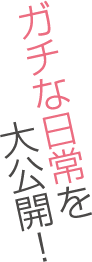 ガチな日常を大公開！