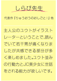 しらび先生 主人公のユウトがイラストレーターということで、読んでいて若干胃が痛くなりましたが共感できる部分が多く楽しめました。ユウト並みの行動力とJC美少女に世話をされる能力が欲しいです。
