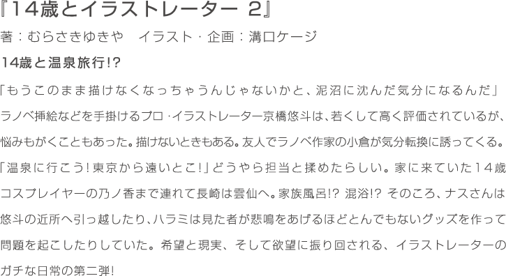 『14歳とイラストレーター　2』著：むらさきゆきや　イラスト・企画：溝口ケージ　14歳と温泉旅行!?「もうこのまま描けなくなっちゃうんじゃないかと、泥沼に沈んだ気分になるんだ」ラノベ挿絵などを手掛けるプロ・イラストレーター京橋悠斗は、若くして高く評価されているが、悩みもがくこともあった。描けないときもある。友人でラノベ作家の小倉が気分転換に誘ってくる。「温泉に行こう! 東京から遠いとこ!」どうやら担当と揉めたらしい。家に来ていた14歳コスプレイヤーの乃ノ香まで連れて長崎は雲仙へ。家族風呂!? 混浴!? そのころ、ナスさんは悠斗の近所へ引っ越したり、ハラミは見た者が悲鳴をあげるほどとんでもないグッズを作って問題を起こしたりしていた。希望と現実、そして欲望に振り回される、イラストレーターのガチな日常の第二弾!