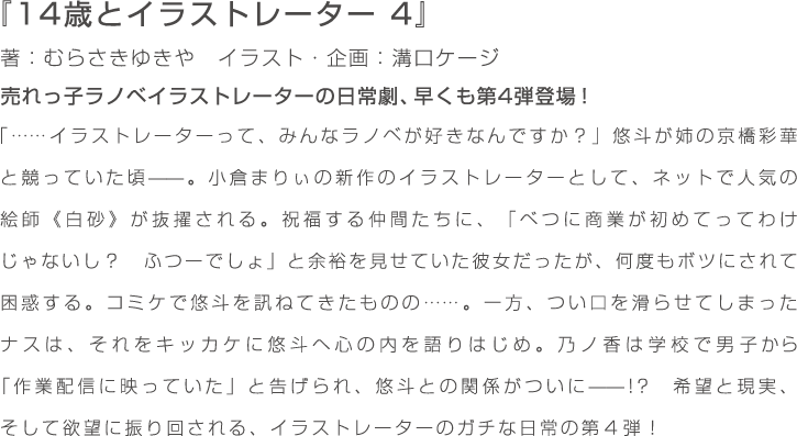 『14歳とイラストレーター　4』著：むらさきゆきや　イラスト・企画：溝口ケージ　売れっ子ラノベイラストレーターの日常劇、早くも第4弾登場！　「……イラストレーターって、みんなラノベが好きなんですか？」 悠斗が姉の京橋彩華と競っていた頃——。小倉まりぃの新作のイラストレーターとして、ネットで人気の絵師《白砂》が抜擢される。祝福する仲間たちに、「べつに商業が初めてってわけじゃないし？　ふつーでしょ」と余裕を見せていた彼女だったが、何度もボツにされて困惑する。コミケで悠斗を訊ねてきたものの……。一方、つい口を滑らせてしまったナスは、それをキッカケに悠斗へ心の内を語りはじめ。乃ノ香は学校で男子から「作業配信に映っていた」と告げられ、悠斗との関係がついに——!?　希望と現実、そして欲望に振り回される、イラストレーターのガチな日常の第４弾！