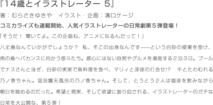『14歳とイラストレーター　5』著：むらさきゆきや　イラスト・企画：溝口ケージ　コミカライズも連載開始、人気イラストレーターの日常劇第５弾登場！　「そうだ！　聞いてよ。この企画ね、アニメになるんだって！」八丈島なんていかがでしょうか？　私、そこの出身なんです——という白砂の提案を受け、南の島へバカンスに向かう悠斗たち。都心にはない自然やグルメを堪能する２泊３日。プールでナスさんと泳ぎ、白砂の実家で魚料理を食べ、マリィと深夜の打合せ!?　牛とたわむれる乃ノ香ちゃん。混浴露天風呂の乃ノ香ちゃん。そして、とうとう２人は珈琲を飲みながら朝日を眺めるのだった。希望と現実、そして欲望に振り回される、イラストレーターのガチな日常を大公開な、第５弾！
