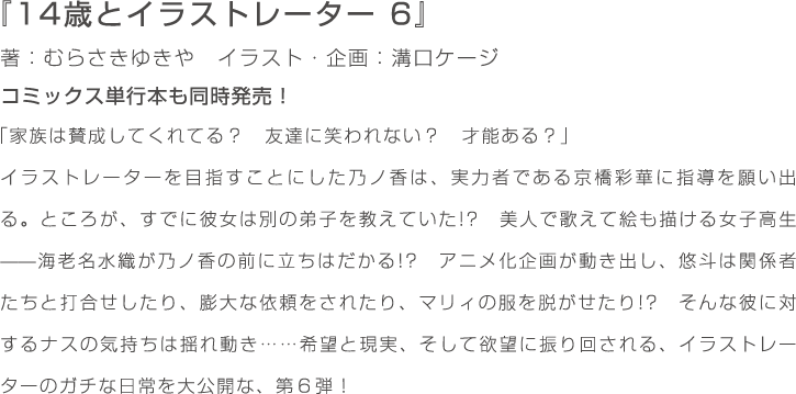 『14歳とイラストレーター　6』著：むらさきゆきや　イラスト・企画：溝口ケージ　コミックス単行本も同時発売！「家族は賛成してくれてる？　友達に笑われない？　才能ある？」イラストレーターを目指すことにした乃ノ香は、実力者である京橋彩華に指導を願い出る。ところが、すでに彼女は別の弟子を教えていた!?　美人で歌えて絵も描ける女子高生——海老名水織が乃ノ香の前に立ちはだかる!?　アニメ化企画が動き出し、悠斗は関係者たちと打合せしたり、膨大な依頼をされたり、マリィの服を脱がせたり!?　そんな彼に対するナスの気持ちは揺れ動き……希望と現実、そして欲望に振り回される、イラストレーターのガチな日常を大公開な、第６弾！