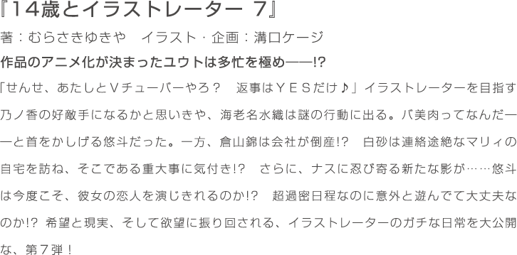 『14歳とイラストレーター　7』著：むらさきゆきや　イラスト・企画：溝口ケージ　作品のアニメ化が決まったユウトは多忙を極め――!? 「せんせ、あたしとＶチューバーやろ？　返事はＹＥＳだけ♪」イラストレーターを目指す乃ノ香の好敵手になるかと思いきや、海老名水織は謎の行動に出る。バ美肉ってなんだ――と首をかしげる悠斗だった。一方、倉山錦は会社が倒産!?　白砂は連絡途絶なマリィの自宅を訪ね、そこである重大事に気付き!?　さらに、ナスに忍び寄る新たな影が……悠斗は今度こそ、彼女の恋人を演じきれるのか!?　超過密日程なのに意外と遊んでて大丈夫なのか!? 希望と現実、そして欲望に振り回される、イラストレーターのガチな日常を大公開な、第７弾！