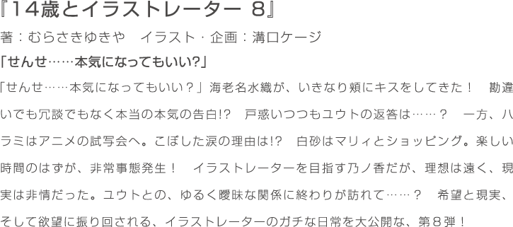 『14歳とイラストレーター　8』著：むらさきゆきや　イラスト・企画：溝口ケージ　「せんせ……本気になってもいい？」海老名水織が、いきなり頬にキスをしてきた！　勘違いでも冗談でもなく本当の本気の告白!?　戸惑いつつもユウトの返答は……？　一方、ハラミはアニメの試写会へ。こぼした涙の理由は!?　白砂はマリィとショッピング。楽しい時間のはずが、非常事態発生！　イラストレーターを目指す乃ノ香だが、理想は遠く、現実は非情だった。ユウトとの、ゆるく曖昧な関係に終わりが訪れて……？　希望と現実、そして欲望に振り回される、イラストレーターのガチな日常を大公開な、第８弾！
