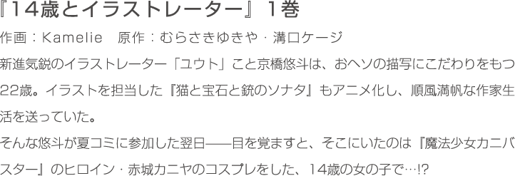 新進気鋭のイラストレーター「ユウト」こと京橋悠斗は、おヘソの描写にこだわりをもつ22歳。
                    イラストを担当した『猫と宝石と銃のソナタ』もアニメ化し、順風満帆な作家生活を送っていた。
                    そんな悠斗が夏コミに参加した翌日——目を覚ますと、そこにいたのは『魔法少女カニバスター』のヒロイン・赤城カニヤのコスプレをした、14歳の女の子で…!?