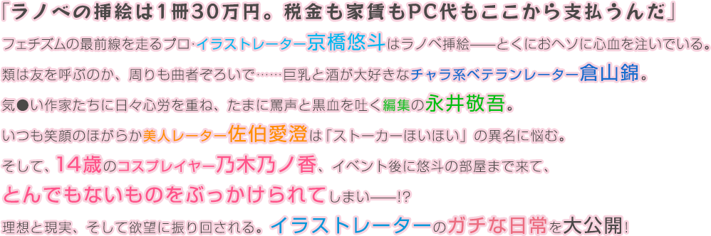 「ラノベの挿絵は1冊30万円。税金も家賃もPC代もここから支払うんだ」フェチズムの最前線を走るプロ・イラストレーター京橋悠斗はラノベ挿絵——とくにおヘソに心血を注いでいる。類は友を呼ぶのか、周りも曲者ぞろいで……巨乳と酒が大好きなチャラ系ベテランレーター倉山錦。気●い作家たちに日々心労を重ね、たまに罵声と黒血を吐く編集の永井敬吾。いつも笑顔のほがらか美人レーター佐伯愛澄は「ストーカーほいほい」の異名に悩む。そして、14歳のコスプレイヤー乃木乃ノ香、イベント後に悠斗の部屋まで来て、とんでもないものをぶっかけられてしまい——!?理想と現実、そして欲望に振り回される。イラストレーターのガチな日常を大公開! 