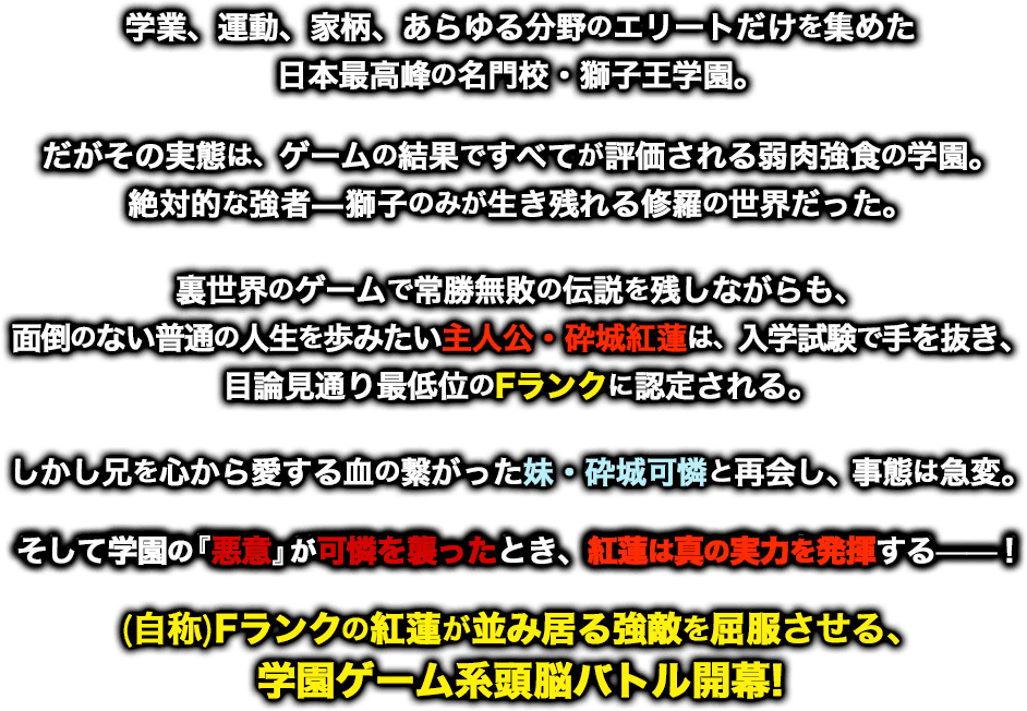 学業、運動、家柄、あらゆる分野のエリートだけを集めた日本最高峰の名門校・獅子王学園。だがその実態は、ゲームの結果ですべてが評価される弱肉強食の学園。絶対的な強者――獅子のみが生き残れる修羅の世界だった。裏世界のゲームで常勝無敗の伝説を残しながらも、面倒のない普通の人生を歩みたい主人公・砕城紅蓮は、入学試験で手を抜き、目論見通り最低位のFランクに認定される。しかし兄を心から愛する血の繋がった妹・砕城可憐と再開し、事態は急変。そして学園の『悪意』が可憐を襲ったとき、紅蓮は真の実力を発揮する――！　（自称）Fランクの紅蓮が並み居る強敵を屈服させる、学園ゲーム型頭脳バトル開幕！
