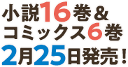 小説16巻＆コミックス6巻2月25日発売